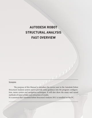 AUTODESK ROBOT
STRUCTURAL ANALYSIS
FAST OVERVIEW
Synopsis:
	 The purpose of this Manual is introduce the novice user to the Autodesk Robot
Structural Analysis system and to provide some guidance into the program configura-
tion, menu system and navigation techniques. It will also show the many and varied
methods of input of data and extraction of results.
It is assumed that Autodesk Robot Structural Analysis 2011 is installed on the PC.
 