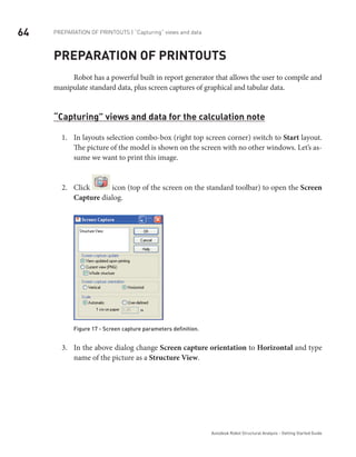 64
Autodesk Robot Structural Analysis - Getting Started Guide
Preparation of printouts | “Capturing” views and data
Preparation of printouts
Robot has a powerful built in report generator that allows the user to compile and
manipulate standard data, plus screen captures of graphical and tabular data.
“Capturing” views and data for the calculation note
In layouts selection combo-box (right top screen corner) switch to1.	 Start layout.
The picture of the model is shown on the screen with no other windows. Let’s as-
sume we want to print this image.
Click2.	 icon (top of the screen on the standard toolbar) to open the Screen
Capture dialog.
Figure 17 - Screen capture parameters definition.
In the above dialog change3.	 Screen capture orientation to Horizontal and type
name of the picture as a Structure View.
 