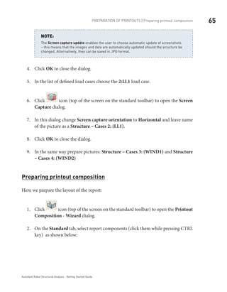 65Preparation of printouts | Preparing printout composition
Autodesk Robot Structural Analysis - Getting Started Guide
The Screen capture update enables the user to choose automatic update of screenshots
– this means that the images and data are automatically updated should the structure be
changed. Alternatively, they can be saved in JPG format.
NOTE:
Click4.	 OK to close the dialog.
In the list of defined load cases choose the5.	 2:LL1 load case.
Click6.	 icon (top of the screen on the standard toolbar) to open the Screen
Capture dialog.
In this dialog change7.	 Screen capture orientation to Horizontal and leave name
of the picture as a Structure – Cases 2: (LL1).
Click8.	 OK to close the dialog.
In the same way prepare pictures:9.	 Structure – Cases 3: (WIND1) and Structure
– Cases 4: (WIND2)
Preparing printout composition
Here we prepare the layout of the report:
Click1.	 icon (top of the screen on the standard toolbar) to open the Printout
Composition - Wizard dialog.
On the2.	 Standard tab, select report components (click them while pressing CTRL
key) as shown below:
 