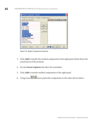 66
Autodesk Robot Structural Analysis - Getting Started Guide
Preparation of printouts | Preparing printout composition
Figure 18 - Report components selection.
Click3.	 Add to transfer the marked components to the right panel which shows the
actual layout of the printout.
On the4.	 Screen Captures tab select all screenshots.
Click5.	 Add to transfer marked components to the right panel.
Using icons6.	 move particular components to the order shown below:
 