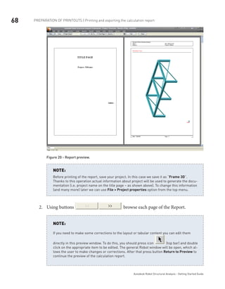 68
Autodesk Robot Structural Analysis - Getting Started Guide
Preparation of printouts | Printing and exporting the calculation report
Figure 20 - Report preview.
Before printing of the report, save your project. In this case we save it as “Frame 3D”.
Thanks to this operation actual information about project will be used to generate the docu-
mentation (i.e. project name on the title page – as shown above). To change this information
(and many more) later we can use File > Project properties option from the top menu.
NOTE:
Using buttons2.	 browse each page of the Report.
If you need to make some corrections to the layout or tabular content you can edit them
directly in this preview window. To do this, you should press icon (top bar) and double
click on the appropriate item to be edited. The general Robot window will be open, which al-
lows the user to make changes or corrections. After that press button Return to Preview to
continue the preview of the calculation report.
NOTE:
 