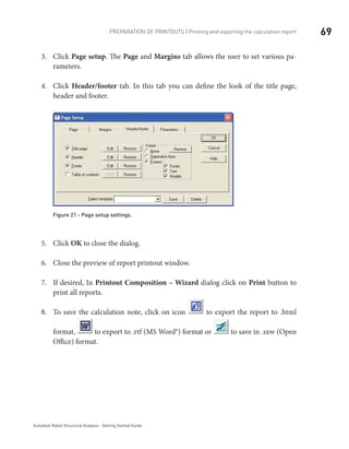 69Preparation of printouts | Printing and exporting the calculation report
Autodesk Robot Structural Analysis - Getting Started Guide
Click3.	 Page setup. The Page and Margins tab allows the user to set various pa-
rameters.
Click4.	 Header/footer tab. In this tab you can define the look of the title page,
header and footer.
Figure 21 - Page setup settings.
Click5.	 OK to close the dialog.
Close the preview of report printout window.6.	
If desired, In7.	 Printout Composition – Wizard dialog click on Print button to
print all reports.
To save the calculation note, click on icon8.	 to export the report to .html
format, to export to .rtf (MS Word®) format or to save in .sxw (Open
Office) format.
 