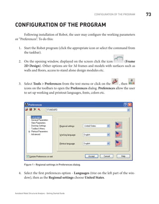 73CONFIGURATION OF THE PROGRAM
Autodesk Robot Structural Analysis - Getting Started Guide
Configuration of the program
	 Following installation of Robot, the user may configure the working parameters
or “Preferences”. To do this:
Start the Robot program (click the appropriate icon or select the command from1.	
the taskbar).
On the opening window, displayed on the screen click the icon2.	 (Frame
2D Design). Other options are for 3d frames and models with surfaces such as
walls and floors, access to stand alone design modules etc.
Select3.	 Tools > Preferences from the text menu or click on the , then
a
icons on the toolbars to open the Preferences dialog. Preferences allow the user
to set up working and printout languages, fonts, colors etc.
Figure 1 - Regional settings in Preferences dialog.
Select the first preferences option -4.	 Languages (tree on the left part of the win-
dow), then as the Regional settings choose United States.
 