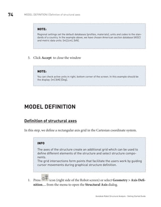74 Model definition | Definition of structural axes
Autodesk Robot Structural Analysis - Getting Started Guide
Regional settings set the default databases (profiles, materials), units and codes to the stan-
dards of a country. In the example above, we have chosen American section database (AISC)
and metric data units: [m],[cm], [kN].
NOTE:
Click5.	 Accept to close the window
You can check active units in right, bottom corner of the screen. In this example should be
the display: [m] [kN] [Deg].
NOTE:
Model definition
Definition of structural axes
In this step, we define a rectangular axis grid in the Cartesian coordinate system.
The axes of the structure create an additional grid which can be used to
define different elements of the structure and select structure compo-
nents.
The grid intersections form points that facilitate the users work by guiding
cursor movements during graphical structure definition.
INFO
Press1.	 icon (right side of the Robot screen) or select Geometry > Axis Defi-
nition… from the menu to open the Structural Axis dialog.
 