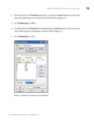75Model definition | Definition of structural axes
Autodesk Robot Structural Analysis - Getting Started Guide
On the2.	 X tab in the Position field type -1 and press Insert button, in the same
way enter following axis coordinates as shown below (Figure 2):
Set3.	 Numbering as A B C…
On the4.	 Z tab in the Position field type 0 and press Insert button, in the same way
enter following axis coordinates as shown below (Figure 3):
Set5.	 Numbering as 1 2 3…
	
Figure 2 - Definition of structural axis in X direction.
 