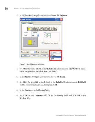 78 Model definition | Section definition
Autodesk Robot Structural Analysis - Getting Started Guide
In the4.	 Section type pull-down menu choose RC Column.
Figure 5 - New RC column definition.
Set5.	 30 in the b and h field, in the Label field column name: CR30x30 will be au-
tomatically created and click Add (see above).
In the6.	 Section type pull-down menu choose RC Beam.
Set7.	 30 in the b and 60 in the h field, in the Label field column name: BR30x60
will be automatically created, then press Add.
In the8.	 Section type field select Steel.
Set9.	 AISC in the Database field, W in the Family field and W 8X28 in the
Section field.
 