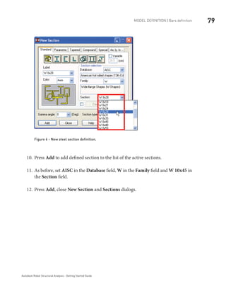 79Model definition | Bars definition
Autodesk Robot Structural Analysis - Getting Started Guide
Figure 6 - New steel section definition.
Press10.	 Add to add defined section to the list of the active sections.
As before, set11.	 AISC in the Database field, W in the Family field and W 10x45 in
the Section field.
Press12.	 Add, close New Section and Sections dialogs.
 