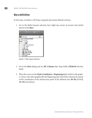 80 Model definition | Bars definition
Autodesk Robot Structural Analysis - Getting Started Guide
Bars definition
In this step, we define a 2D frame using the previously defined sections.
Go to the Robot layouts selection box (right top corner of screen) and switch1.	
layout to the Bars:
Figure 7 - Bars layout selection.
Go to the2.	 Bars dialog and set: RC Column (Bar Type field), CR30x30 (Section
field).
Place the cursor in the3.	 Node Coordinates > Beginning field, switch to the graph-
ic viewer and select graphically the beginning and end of the columns by means
of the coordinates of the intersection point of the defined axes: B1-B2, C1-C2,
D1-D2 (see below):
 