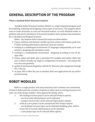 3GENERAL DESCRIPTION OF THE PROGRAM
Autodesk Robot Structural Analysis - Getting Started Guide
General description of the program
What is Autodesk Robot Structural Analysis?
	 Autodesk Robot Structural Analysis (Robot) is a single integrated program used
for modeling, analyzing and designing various types of structures. The program allows
users to create structures, to carry out structural analysis, to verify obtained results, to
perform code check calculations of structural members and to prepare documentation
for a calculated and designed structure.
	 Robot – key features of the Commercial version are shown below:
Linear, nonlinear and dynamic (modal, spectral, seismic, time history, push over,ƒƒ
P-Delta, buckling deformation, plasticity) structure analysis
working in a multilingual environment (15 languages independently set to userƒƒ
interface, designing and calculation notes)
working in a multinational environment - designing according to over 50 de-ƒƒ
sign codes
frames, plates and shells, plus a powerful GUI modeler and mesher allows theƒƒ
user to define virtually any shape or configuration of structure – you analyze the
true structure geometry
quality bi-directional integration with Revit® Structure, plus integration throughƒƒ
IFC, CIS2 etc.
an open API to allow the user to interface their own applications for pre and/orƒƒ
post processing
Robot modules
Robot is a single product with many functions and a common user enviroment.
At launch, Robot presents a window of options to either open an existing structure or to
enter one of the design modules. There appears the dialog, where:
	 1.	 the existing structure project can be selected (Projects option):
		 - one of recently edited projects can be indicated
		 - a project saved on disc can be selected (Open project option)
	 2.	 work on a new project can be commenced (New Project option)
		 - one of default structure types can be indicated (building, plate, shell or 	
		 frame 3D) of recently edited projects can be indicated
		 - a new project type can be selected (More option).
 