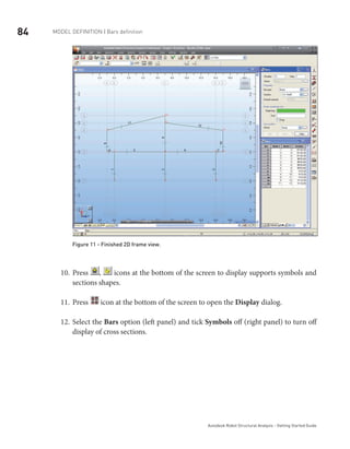 84 Model definition | Bars definition
Autodesk Robot Structural Analysis - Getting Started Guide
Figure 11 - Finished 2D frame view­
.
Press10.	 , icons at the bottom of the screen to display supports symbols and
sections shapes.
Press11.	 icon at the bottom of the screen to open the Display dialog.
Select the12.	 Bars option (left panel) and tick Symbols off (right panel) to turn off
display of cross sections.
 
