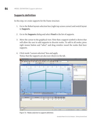 86 Model definition | Supports definition
Autodesk Robot Structural Analysis - Getting Started Guide
Supports definition
In this step, we create supports for the frame structure.
Go to the Robot layouts selection box (right top screen corner) and switch layout1.	
to Supports.
Go to the2.	 Supports dialog and select Fixed in the list of supports.
Move the cursor to the graphical view. Note that a support symbol is shown that3.	
will allow the user to add supports to discrete nodes. To add to all nodes, press
right mouse button and “select” and drag window round the nodes that have
supports.
Click inside “current selection” box and apply.4.	
Notice that the supports are also now shown in the tab.
Figure 14 - Nodes selection to supports definition­
.
 