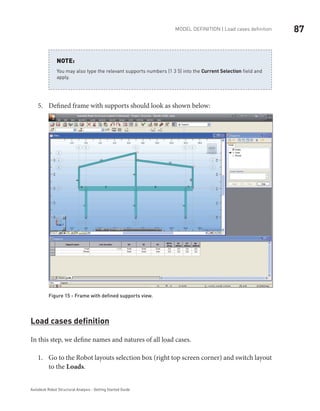 87Model definition | Load cases definition
Autodesk Robot Structural Analysis - Getting Started Guide
You may also type the relevant supports numbers (1 3 5) into the Current Selection field and
apply.
NOTE:
Defined frame with supports should look as shown below:5.	
Figure 15 - Frame with defined supports view.
Load cases definition
In this step, we define names and natures of all load cases.
Go to the Robot layouts selection box (right top screen corner) and switch layout1.	
to the Loads.
 
