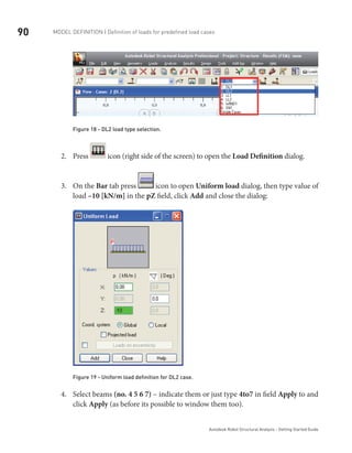 90 Model definition | Definition of loads for predefined load cases
Autodesk Robot Structural Analysis - Getting Started Guide
Figure 18 - DL2 load type selection.
Press2.	 icon (right side of the screen) to open the Load Definition dialog.
On the3.	 Bar tab press icon to open Uniform load dialog, then type value of
load –10 [kN/m] in the pZ field, click Add and close the dialog:
Figure 19 - Uniform load definition for DL2 case.
Select beams4.	 (no. 4 5 6 7) – indicate them or just type 4to7 in field Apply to and
click Apply (as before its possible to window them too).
 