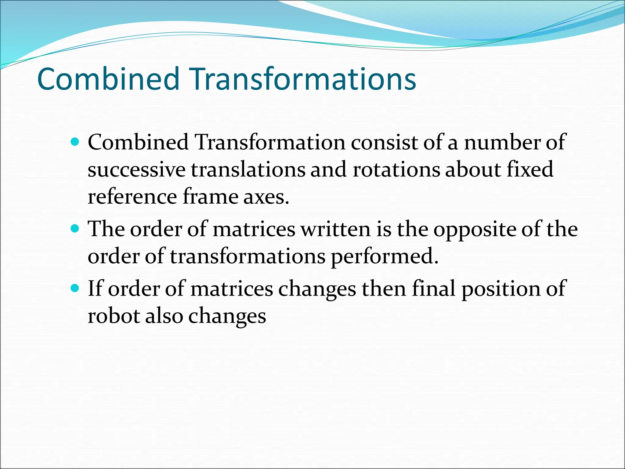 Combined Transformations
 Combined Transformation consist of a number of
successive translations and rotations about fixed
reference frame axes.
 The order of matrices written is the opposite of the
order of transformations performed.
 If order of matrices changes then final position of
robot also changes
 