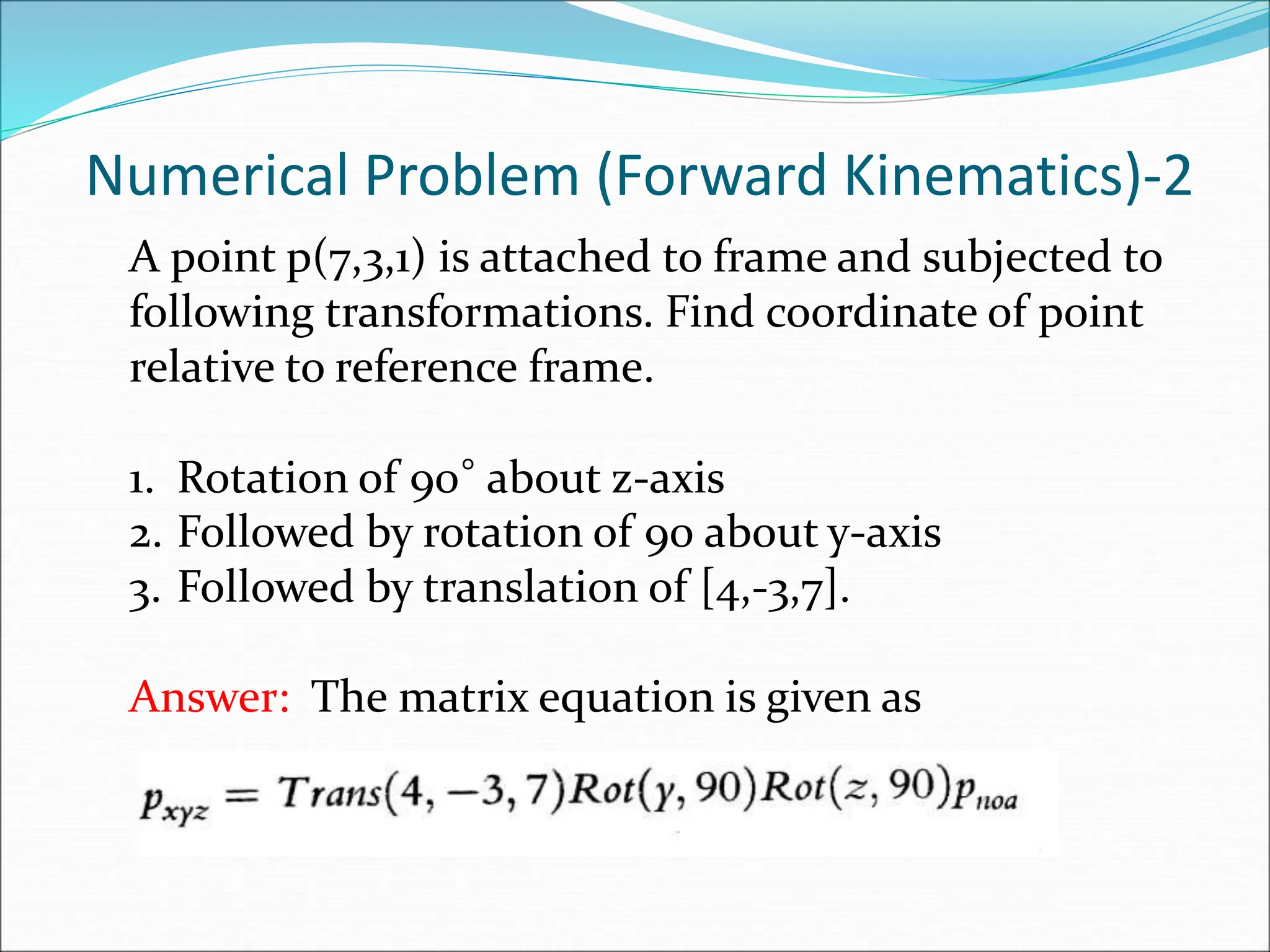 Numerical Problem (Forward Kinematics)-2
A point p(7,3,1) is attached to frame and subjected to
following transformations. Find coordinate of point
relative to reference frame.
1. Rotation of 90° about z-axis
2. Followed by rotation of 90 about y-axis
3. Followed by translation of [4,-3,7].
Answer: The matrix equation is given as
 