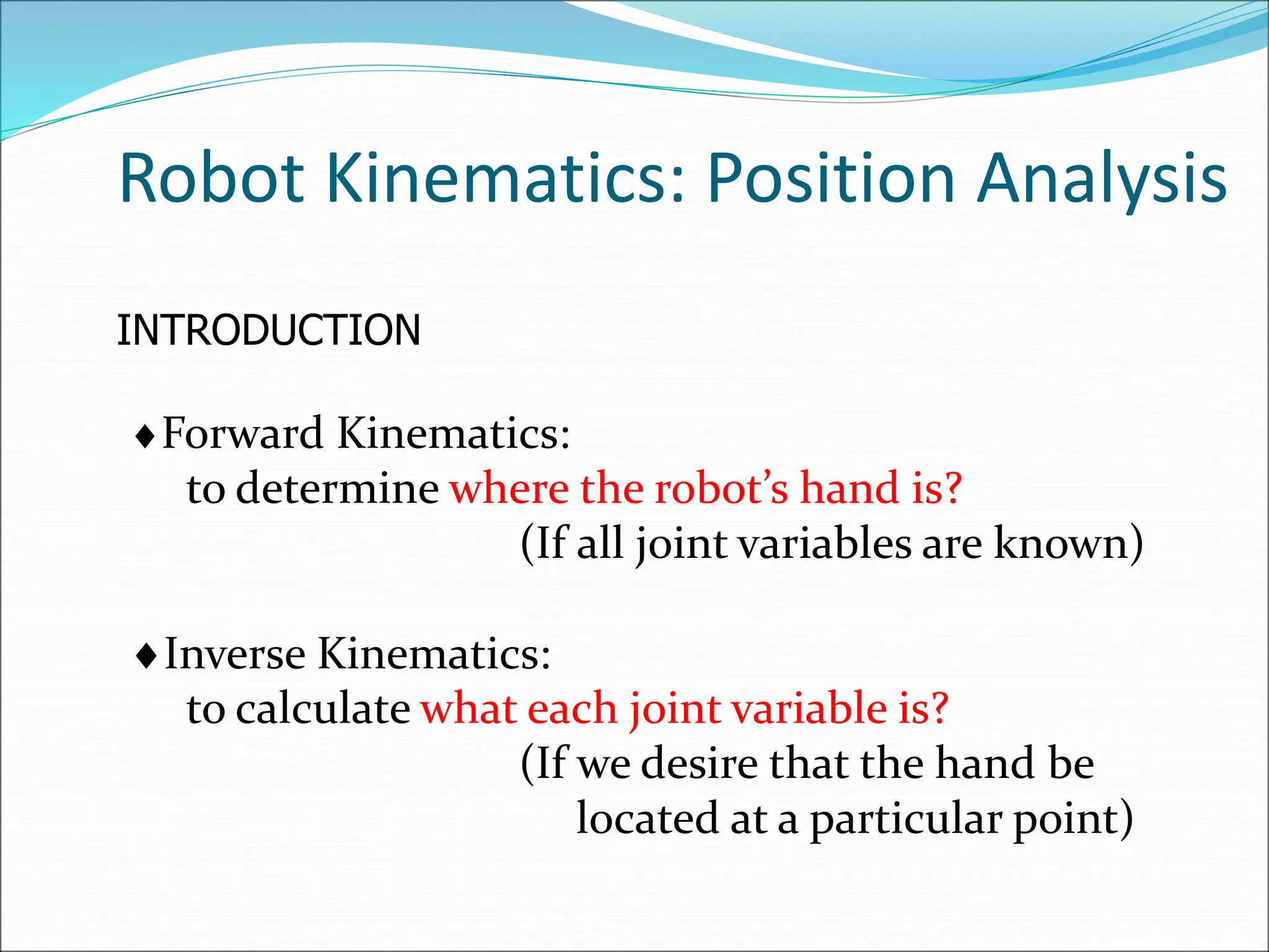 Robot Kinematics: Position Analysis
INTRODUCTION
Forward Kinematics:
to determine where the robot’s hand is?
(If all joint variables are known)
Inverse Kinematics:
to calculate what each joint variable is?
(If we desire that the hand be
located at a particular point)
 