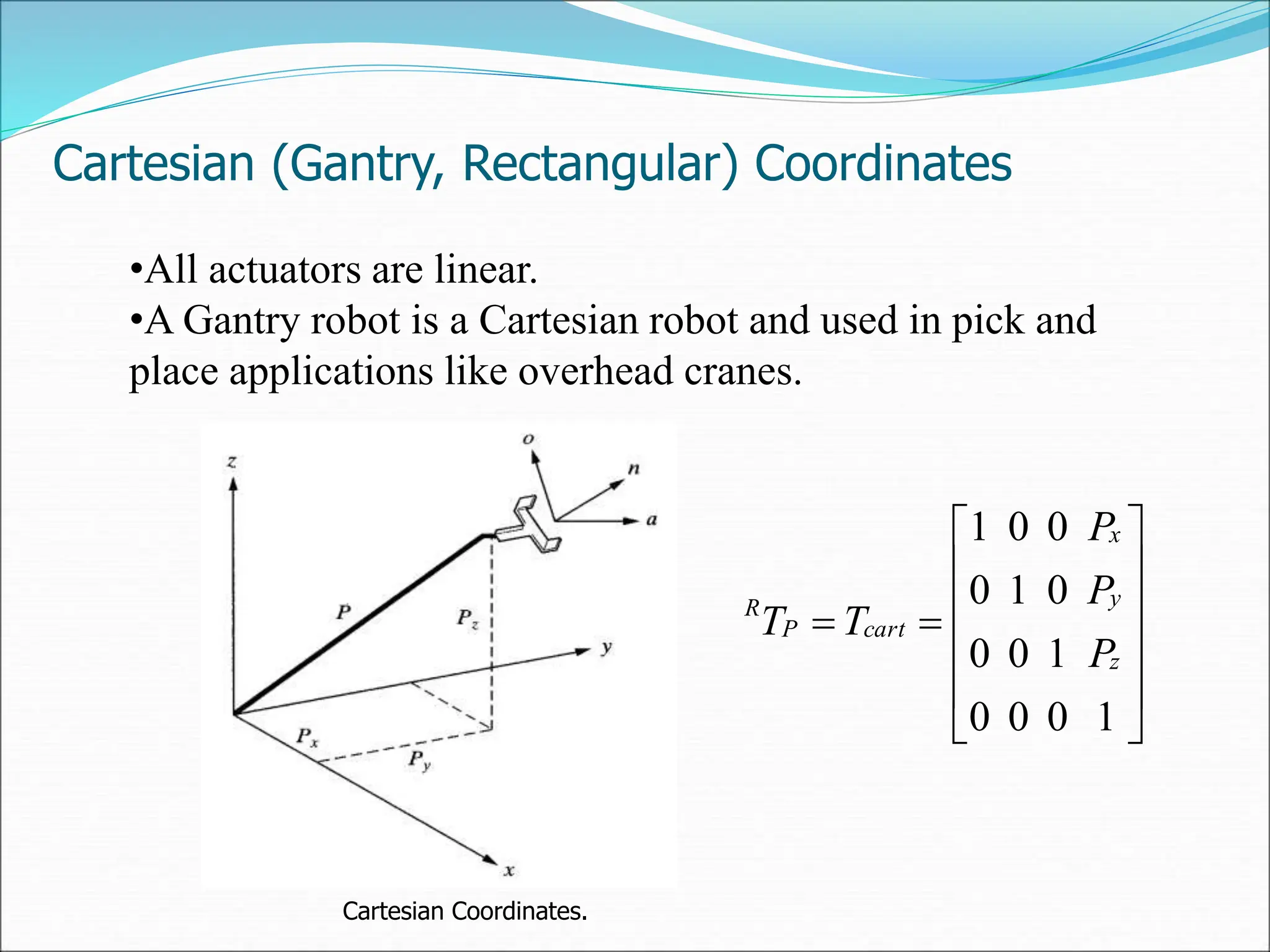 Cartesian (Gantry, Rectangular) Coordinates
•All actuators are linear.
•A Gantry robot is a Cartesian robot and used in pick and
place applications like overhead cranes.
Cartesian Coordinates.














1
0
0
0
1
0
0
0
1
0
0
0
1
z
y
x
cart
P
R
P
P
P
T
T
 