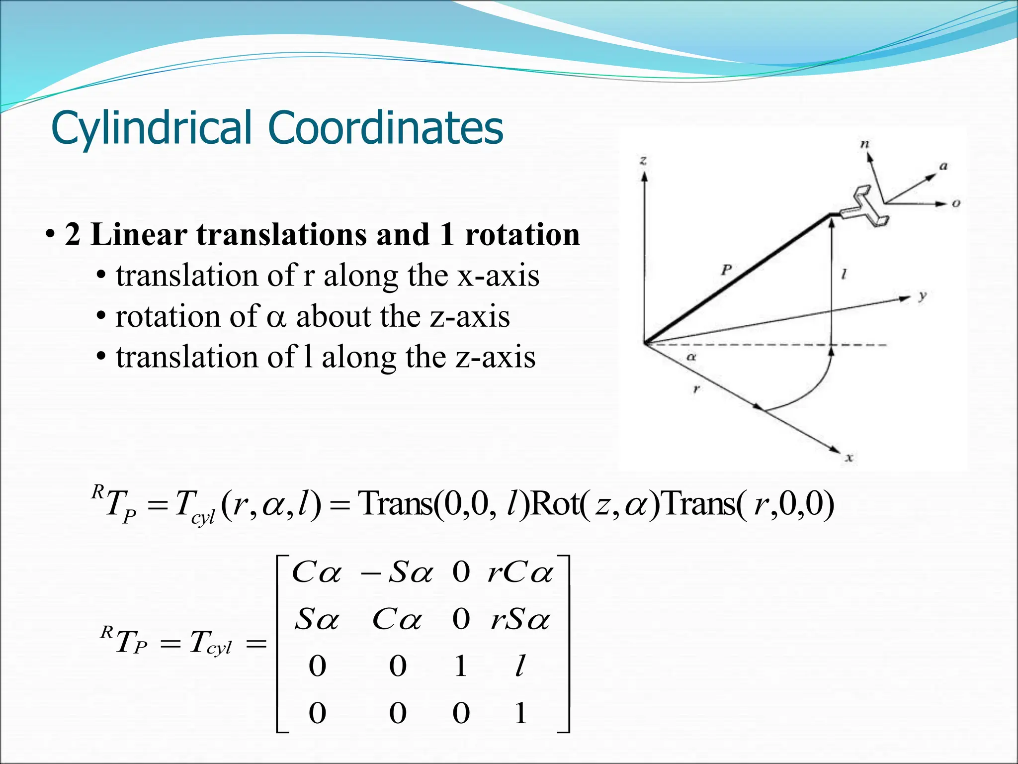 Cylindrical Coordinates
• 2 Linear translations and 1 rotation
• translation of r along the x-axis
• rotation of  about the z-axis
• translation of l along the z-axis











 


1
0
0
0
1
0
0
0
0
l
rS
C
S
rC
S
C
T
T cyl
P
R 





,0,0)
)Trans(
,
)Rot(
Trans(0,0,
)
,
,
( r
z
l
l
r
T
T cyl
P
R

 

 