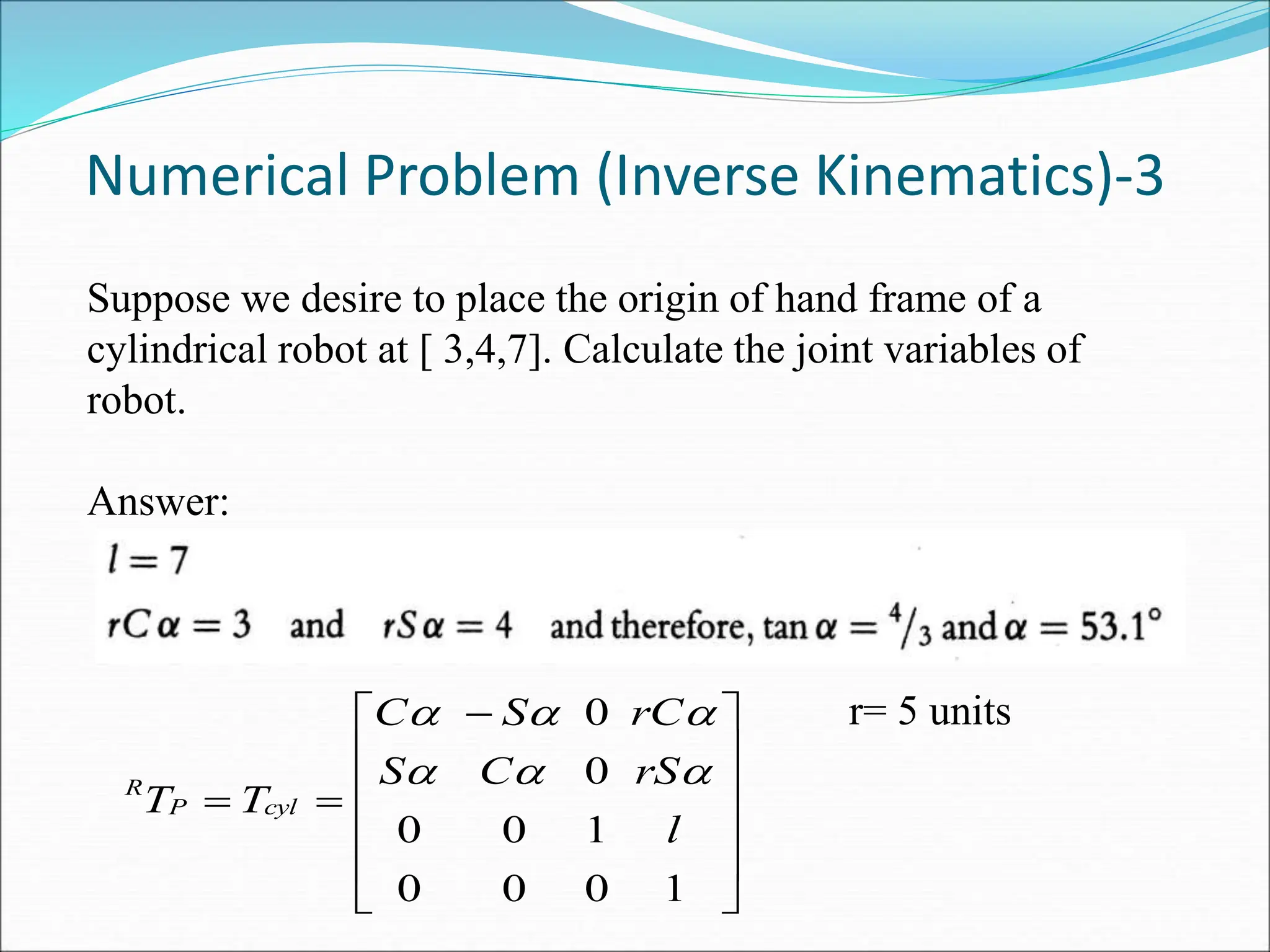 Suppose we desire to place the origin of hand frame of a
cylindrical robot at [ 3,4,7]. Calculate the joint variables of
robot.
Answer:
Numerical Problem (Inverse Kinematics)-3











 


1
0
0
0
1
0
0
0
0
l
rS
C
S
rC
S
C
T
T cyl
P
R 




 r= 5 units
 