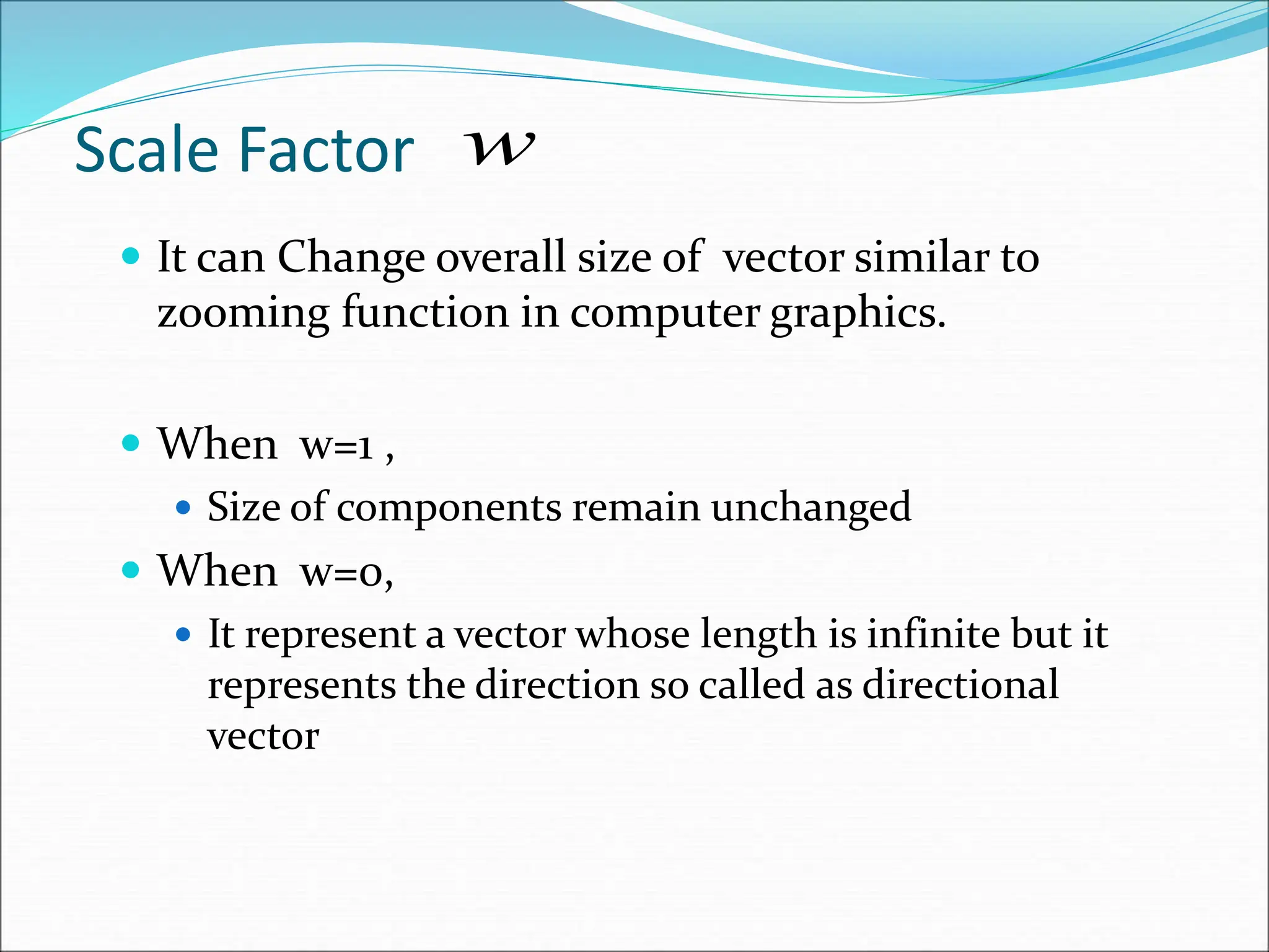  It can Change overall size of vector similar to
zooming function in computer graphics.
 When w=1 ,
 Size of components remain unchanged
 When w=0,
 It represent a vector whose length is infinite but it
represents the direction so called as directional
vector
Scale Factor w
 