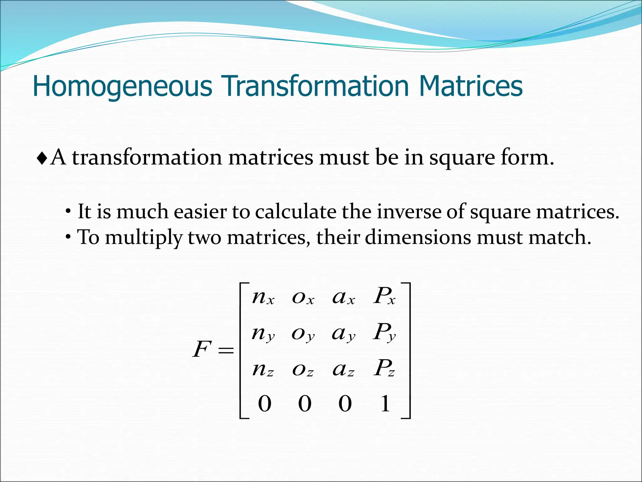 Homogeneous Transformation Matrices
A transformation matrices must be in square form.
• It is much easier to calculate the inverse of square matrices.
• To multiply two matrices, their dimensions must match.













1
0
0
0
z
z
z
z
y
y
y
y
x
x
x
x
P
a
o
n
P
a
o
n
P
a
o
n
F
 
