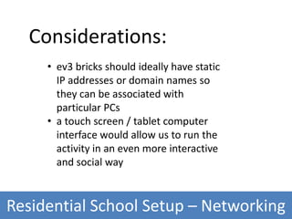 Residential School Setup – Networking
Considerations:
• ev3 bricks should ideally have static
IP addresses or domain names so
they can be associated with
particular PCs
• a touch screen / tablet computer
interface would allow us to run the
activity in an even more interactive
and social way
 