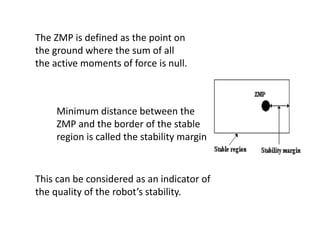 The ZMP is defined as the point on
the ground where the sum of all
the active moments of force is null.
Minimum distance between the
ZMP and the border of the stable
region is called the stability margin
This can be considered as an indicator of
the quality of the robot’s stability.
 