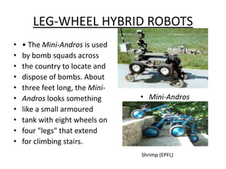 LEG-WHEEL HYBRID ROBOTS
• • The Mini-Andros is used
• by bomb squads across
• the country to locate and
• dispose of bombs. About
• three feet long, the Mini-
• Andros looks something
• like a small armoured
• tank with eight wheels on
• four "legs" that extend
• for climbing stairs.
Shrimp (EPFL)
 