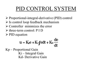PID CONTROL SYSTEM
 Proportional-integral-derivative (PID) control
 Is control loop feedback mechanism
 Controller minimizes the error
 three-term control: P I D
 PID equation
Kp – Proportional Gain
Ki – Integral Gain
Kd- Derivative Gain
 