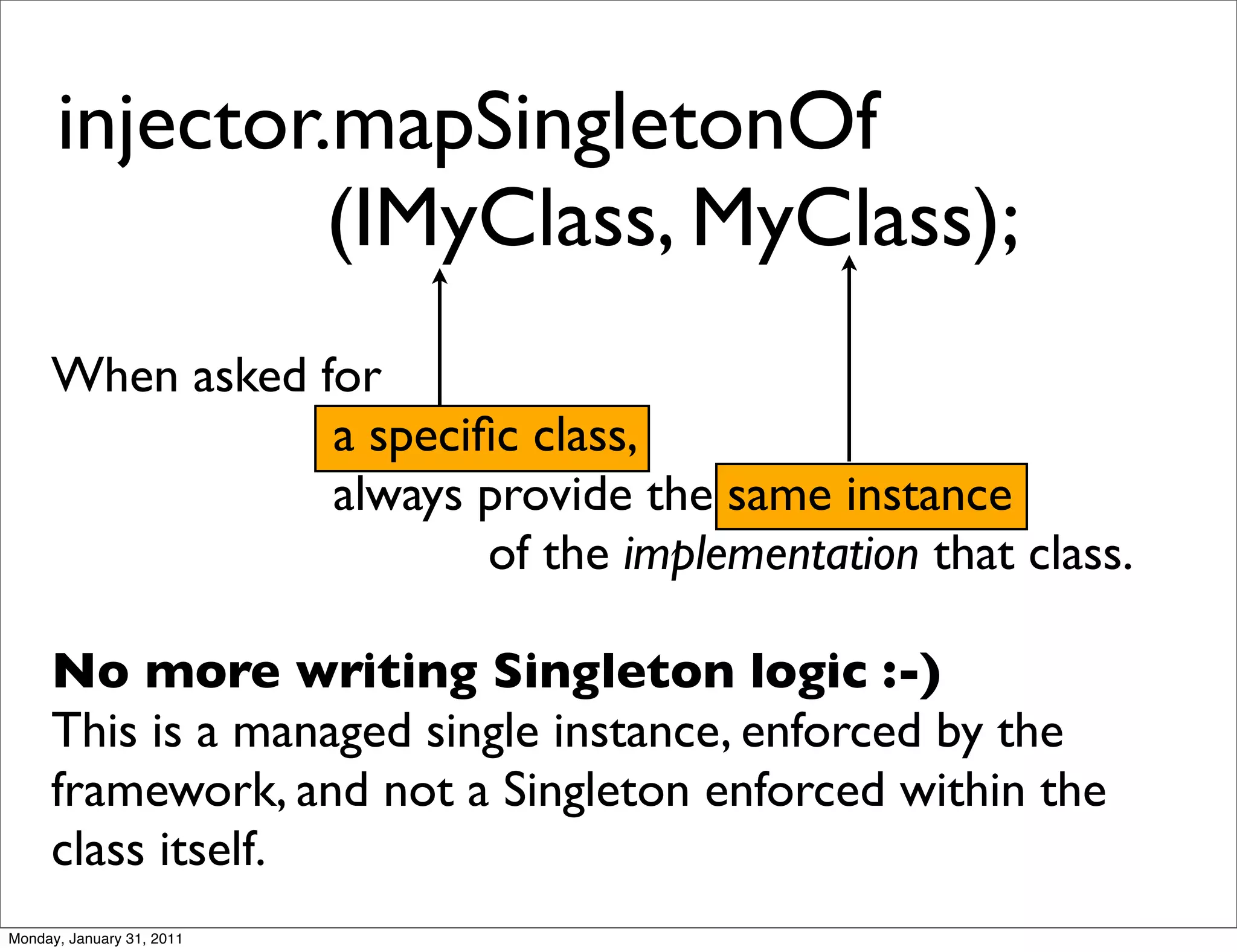 injector.mapSingletonOf
      	

 	

 	

 	

 (IMyClass, MyClass);
     When asked for
                 a speciﬁc class,
                 always provide the same instance
                         of the implementation that class.

     No more writing Singleton logic :-)
     This is a managed single instance, enforced by the
     framework, and not a Singleton enforced within the
     class itself.
Monday, January 31, 2011
 