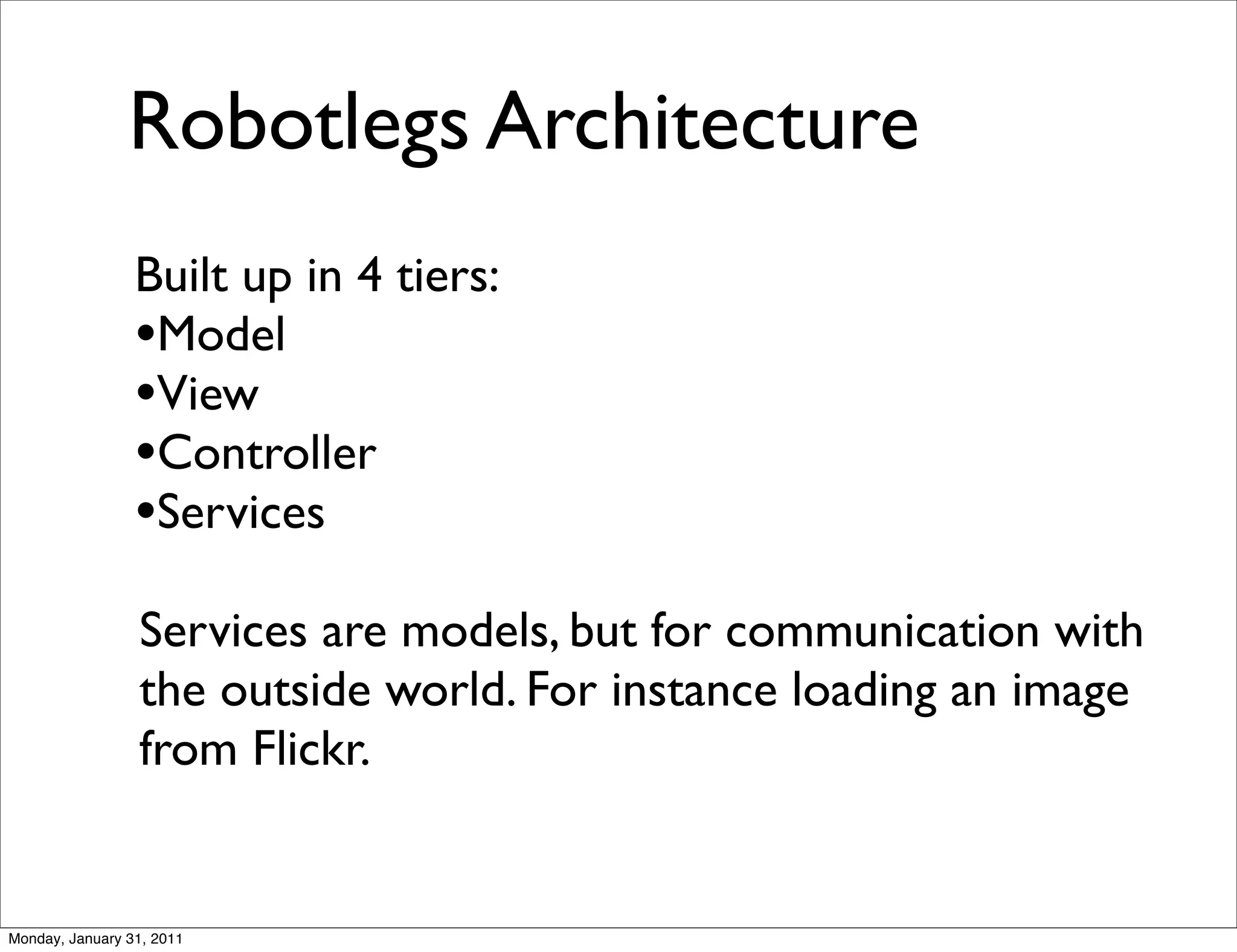 Robotlegs Architecture
                 Built up in 4 tiers:
                 •Model
                 •View
                 •Controller
                 •Services
                 Services are models, but for communication with
                 the outside world. For instance loading an image
                 from Flickr.


Monday, January 31, 2011
 