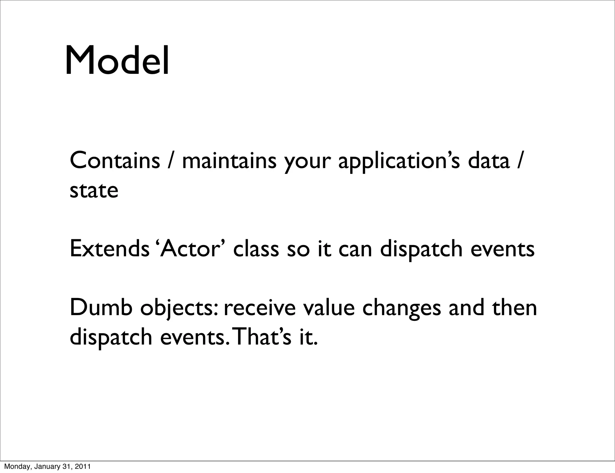 Model

                 Contains / maintains your application’s data /
                 state

                 Extends ‘Actor’ class so it can dispatch events

                 Dumb objects: receive value changes and then
                 dispatch events. That’s it.



Monday, January 31, 2011
 