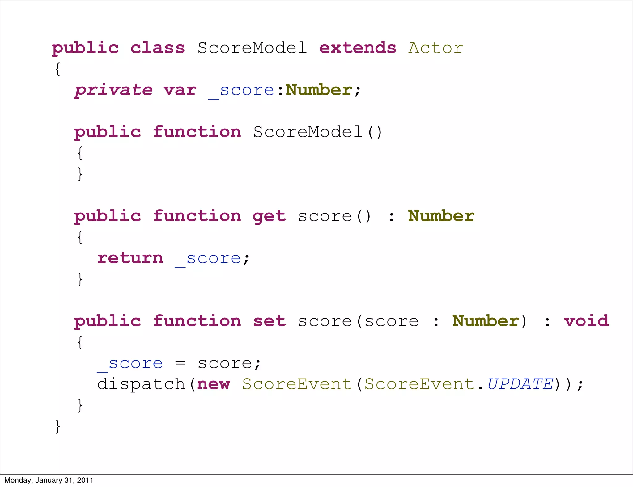 public class ScoreModel extends Actor
            {
              private var _score:Number;

                  public function ScoreModel()
                  {
                  }

                  public function get score() : Number
                  {
                    return _score;
                  }

                  public function set score(score : Number) : void
                  {
                    _score = score;
                    dispatch(new ScoreEvent(ScoreEvent.UPDATE));
                  }
            }

Monday, January 31, 2011
 