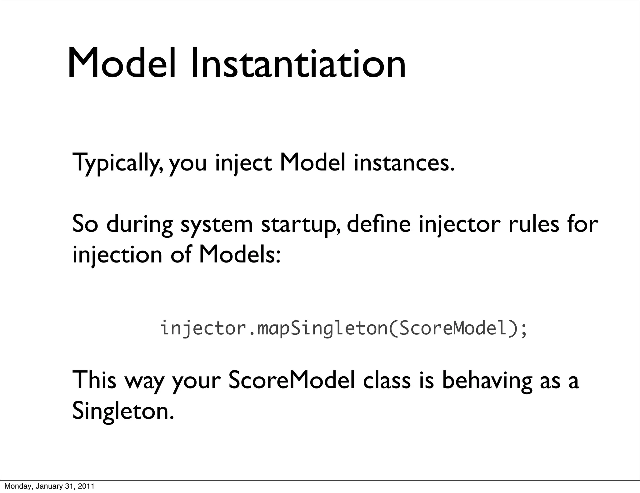 Model Instantiation

                 Typically, you inject Model instances.

                 So during system startup, deﬁne injector rules for
                 injection of Models:

                           injector.mapSingleton(ScoreModel);

                 This way your ScoreModel class is behaving as a
                 Singleton.

Monday, January 31, 2011
 