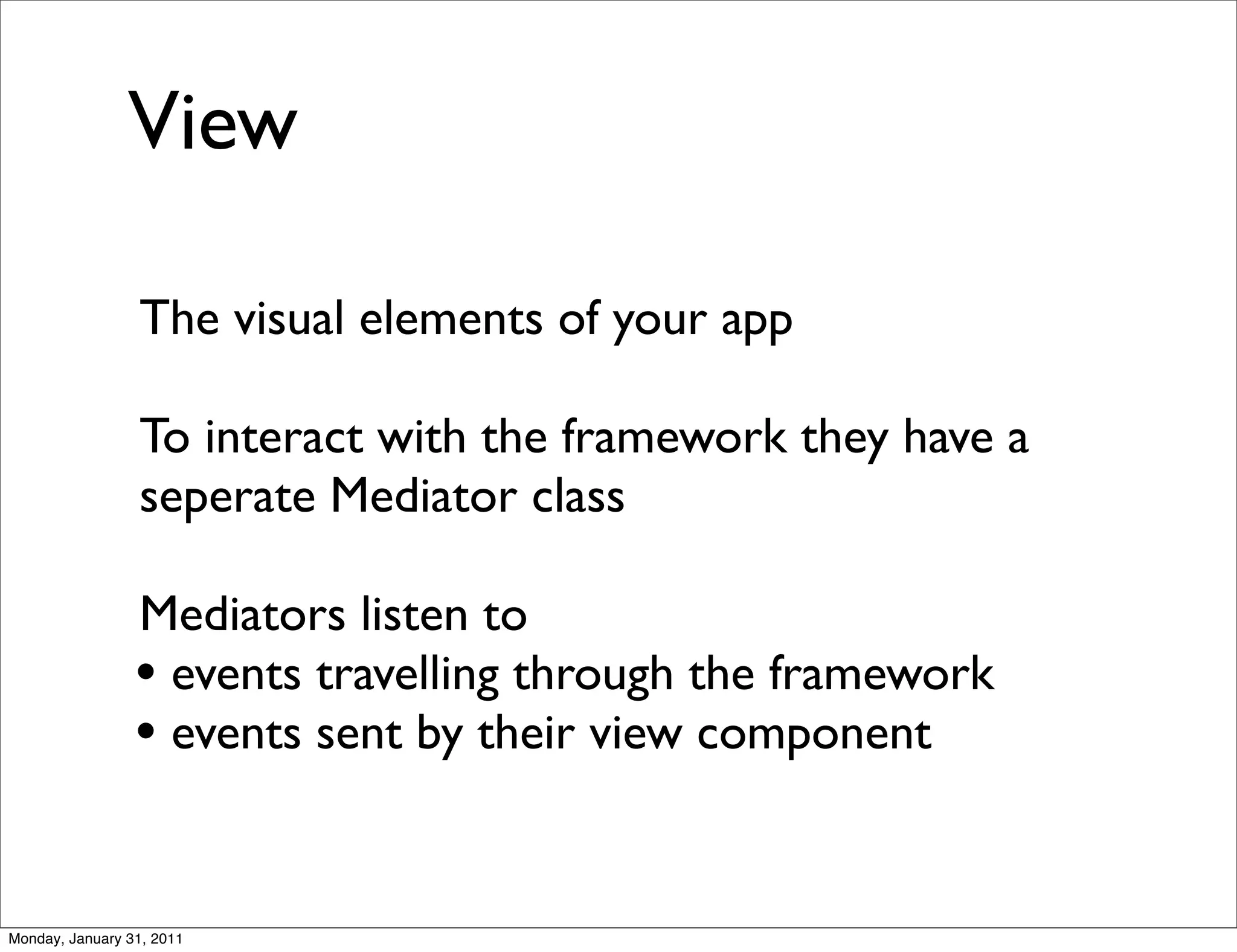View

                 The visual elements of your app

                 To interact with the framework they have a
                 seperate Mediator class

                 Mediators listen to
                 • events travelling through the framework
                 • events sent by their view component


Monday, January 31, 2011
 