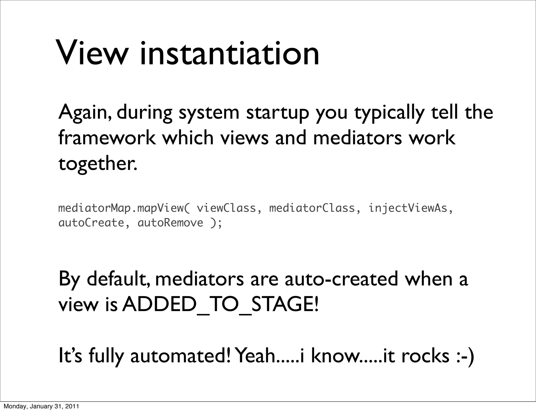 View instantiation
                 Again, during system startup you typically tell the
                 framework which views and mediators work
                 together.
                 mediatorMap.mapView( viewClass, mediatorClass, injectViewAs,
                 autoCreate, autoRemove );




                 By default, mediators are auto-created when a
                 view is ADDED_TO_STAGE!

                 It’s fully automated! Yeah.....i know.....it rocks :-)

Monday, January 31, 2011
 