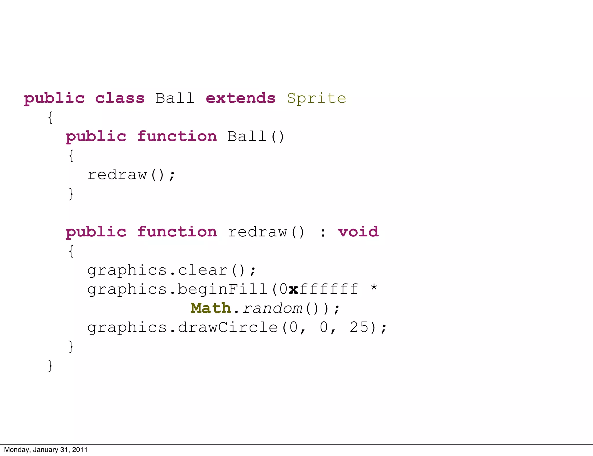 public class Ball extends Sprite
       {
         public function Ball()
         {
           redraw();
         }

                 public function redraw() : void
                 {
                   graphics.clear();
                   graphics.beginFill(0xffffff *
                             Math.random());
                   graphics.drawCircle(0, 0, 25);
                 }
           }



Monday, January 31, 2011
 