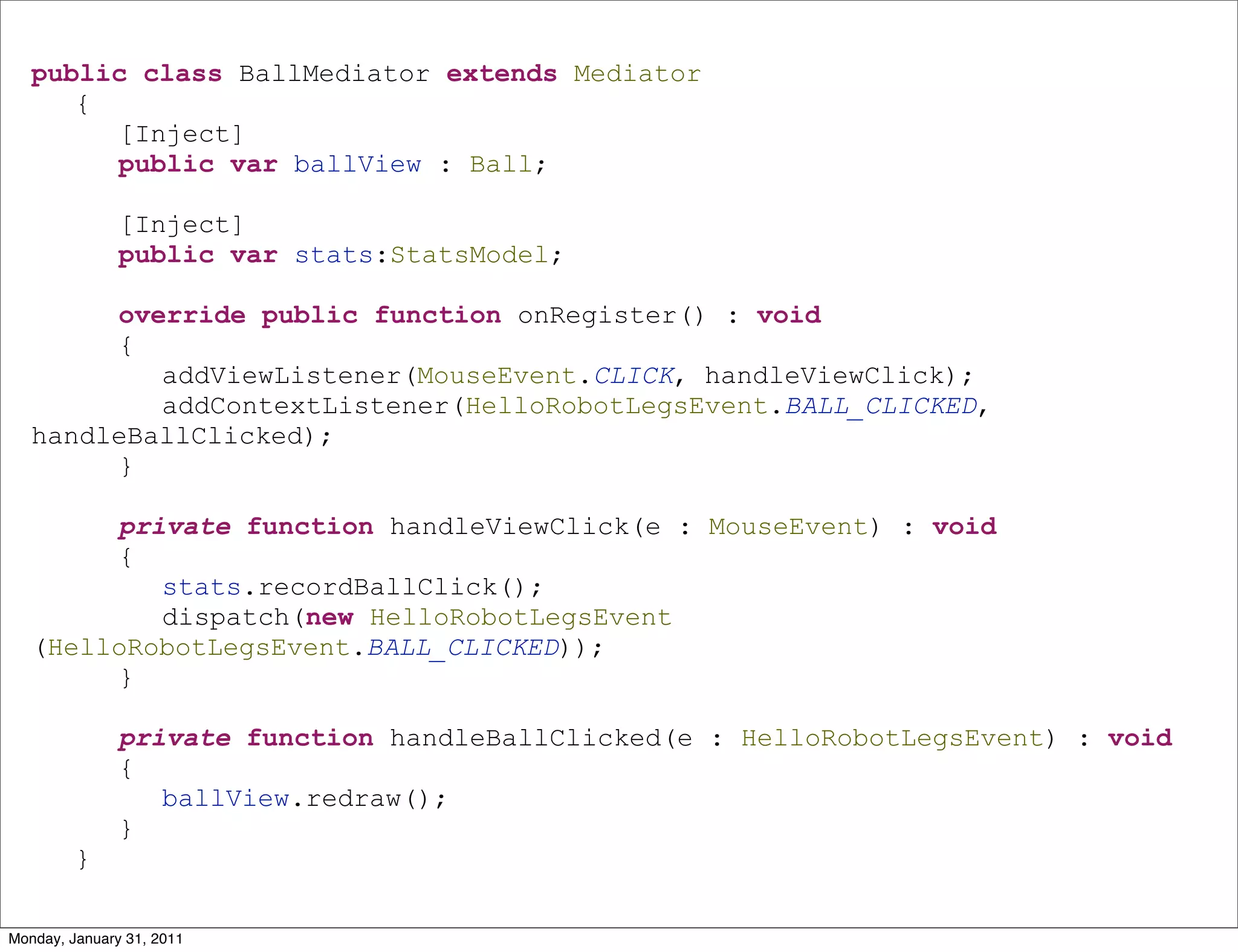 public class BallMediator extends Mediator
      {
        [Inject]
        public var ballView : Ball;

               [Inject]
               public var stats:StatsModel;

        override public function onRegister() : void
        {
           addViewListener(MouseEvent.CLICK, handleViewClick);
           addContextListener(HelloRobotLegsEvent.BALL_CLICKED,
   handleBallClicked);
        }

        private function handleViewClick(e : MouseEvent) : void
        {
           stats.recordBallClick();
           dispatch(new HelloRobotLegsEvent
   (HelloRobotLegsEvent.BALL_CLICKED));
        }

               private function handleBallClicked(e : HelloRobotLegsEvent) : void
               {
                  ballView.redraw();
               }
         }

Monday, January 31, 2011
 