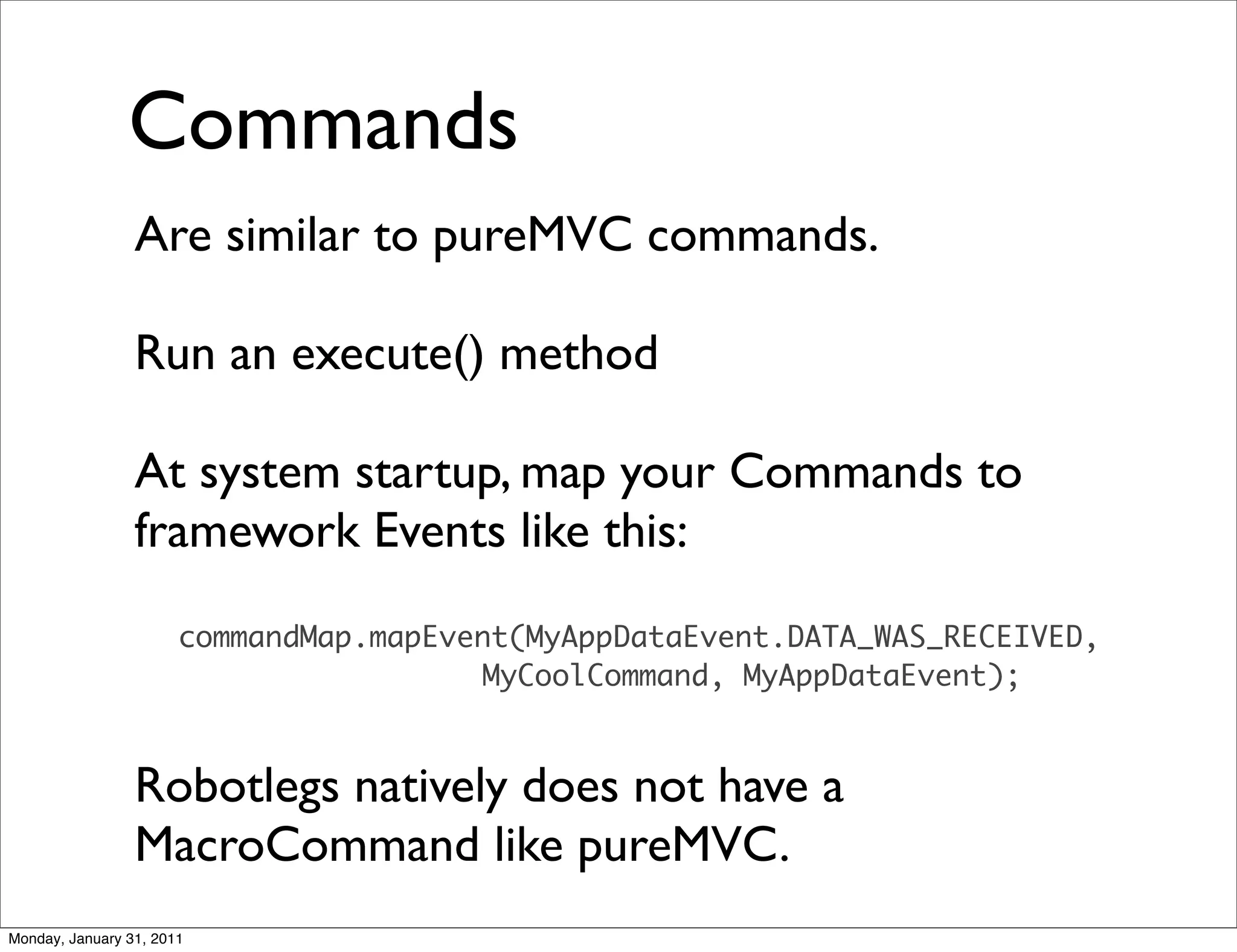 Commands
                 Are similar to pureMVC commands.

                 Run an execute() method

                 At system startup, map your Commands to
                 framework Events like this:
                       commandMap.mapEvent(MyAppDataEvent.DATA_WAS_RECEIVED,
                                        MyCoolCommand, MyAppDataEvent);



                 Robotlegs natively does not have a
                 MacroCommand like pureMVC.
Monday, January 31, 2011
 