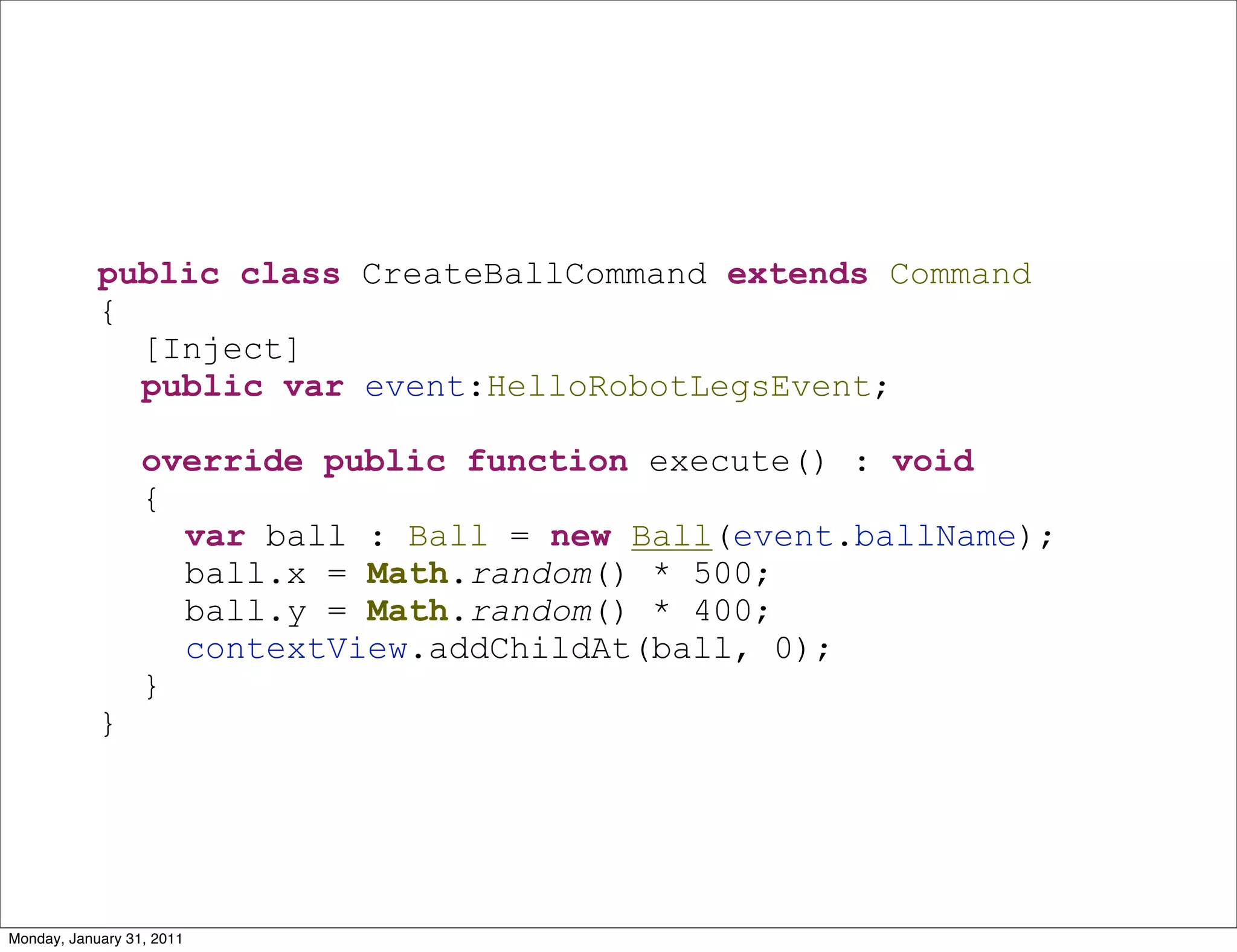 public class CreateBallCommand extends Command
            {
              [Inject]
              public var event:HelloRobotLegsEvent;

                  override public function execute() : void
                  {
                    var ball : Ball = new Ball(event.ballName);
                    ball.x = Math.random() * 500;
                    ball.y = Math.random() * 400;
                    contextView.addChildAt(ball, 0);
                  }
            }




Monday, January 31, 2011
 