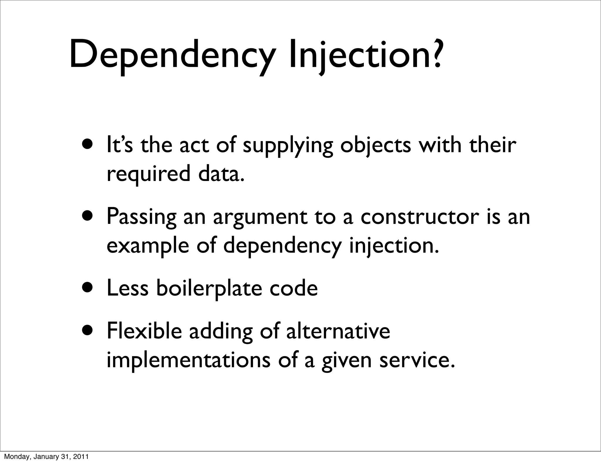 Dependency Injection?

                     • It’s the act of supplying objects with their
                           required data.
                     • Passing an argument to a constructor is an
                           example of dependency injection.
                     • Less boilerplate code
                     • Flexible adding of alternative
                           implementations of a given service.


Monday, January 31, 2011
 