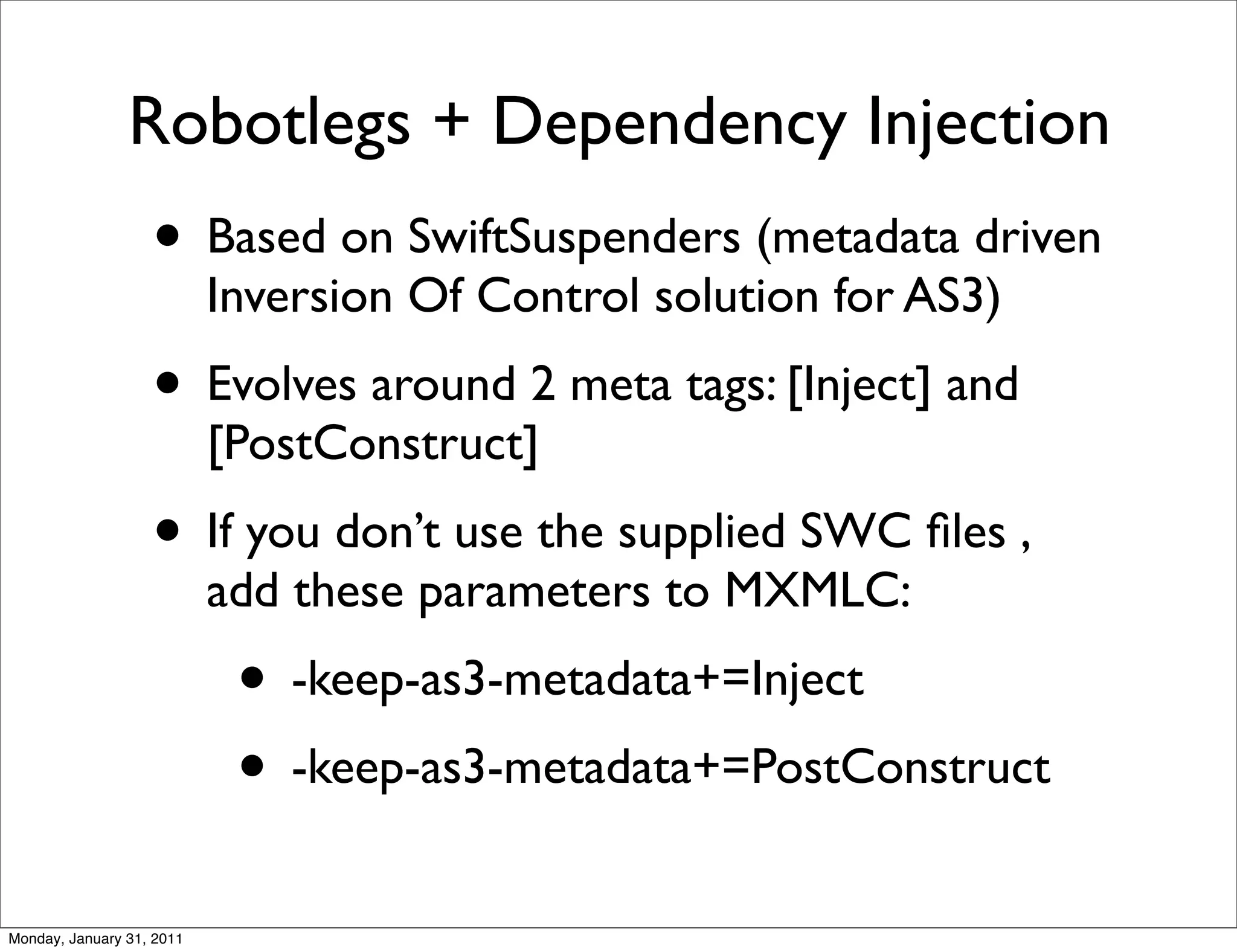 Robotlegs + Dependency Injection
                   • Based on SwiftSuspenders (metadata driven
                           Inversion Of Control solution for AS3)
                   • Evolves around 2 meta tags: [Inject] and
                           [PostConstruct]
                   • If you don’t use the supplied SWC ﬁles ,
                           add these parameters to MXMLC:
                            • -keep-as3-metadata+=Inject
                            • -keep-as3-metadata+=PostConstruct
Monday, January 31, 2011
 