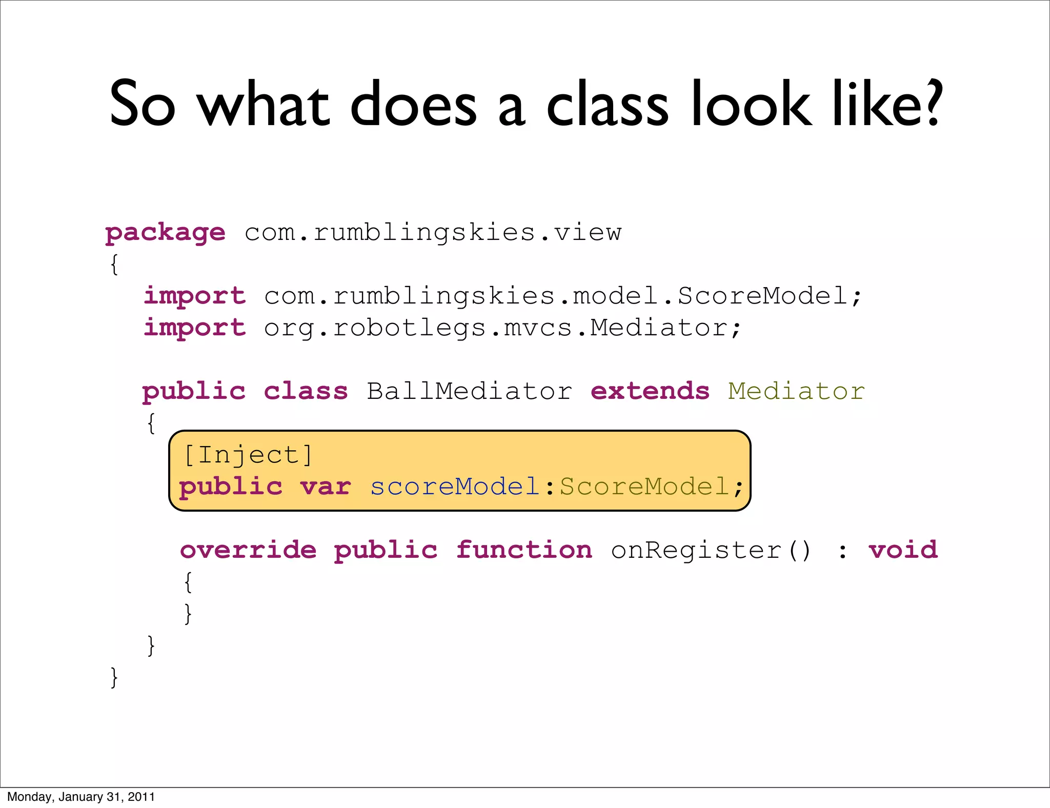So what does a class look like?
               package com.rumblingskies.view
               {
                 import com.rumblingskies.model.ScoreModel;
                 import org.robotlegs.mvcs.Mediator;

                     public class BallMediator extends Mediator
                     {
                       [Inject]
                       public var scoreModel:ScoreModel;

                           override public function onRegister() : void
                           {
                           }
                     }
               }



Monday, January 31, 2011
 