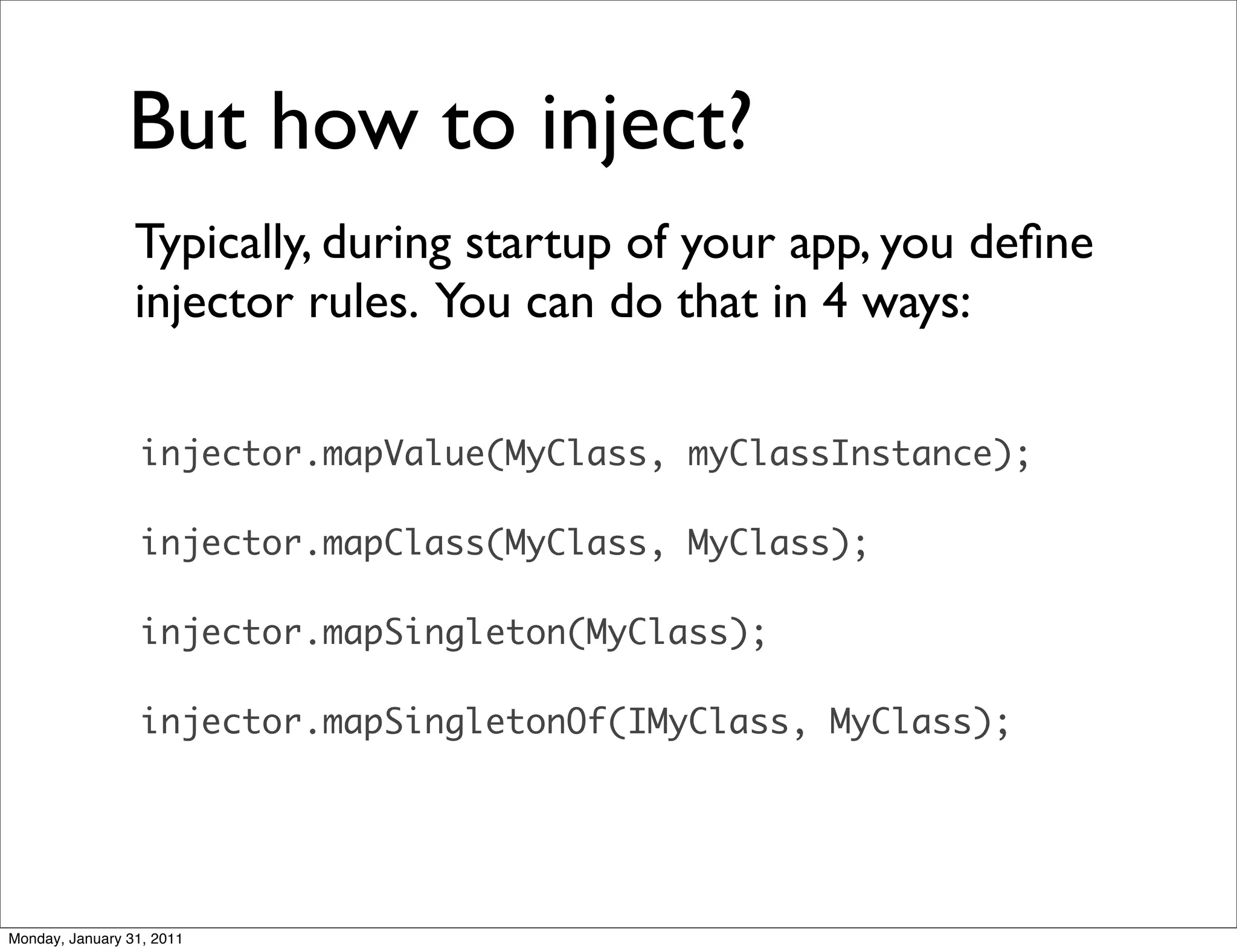 But how to inject?	

                 Typically, during startup of your app, you deﬁne
                 injector rules. You can do that in 4 ways:

                  injector.mapValue(MyClass, myClassInstance);

                  injector.mapClass(MyClass, MyClass);

                  injector.mapSingleton(MyClass);

                  injector.mapSingletonOf(IMyClass, MyClass);




Monday, January 31, 2011
 