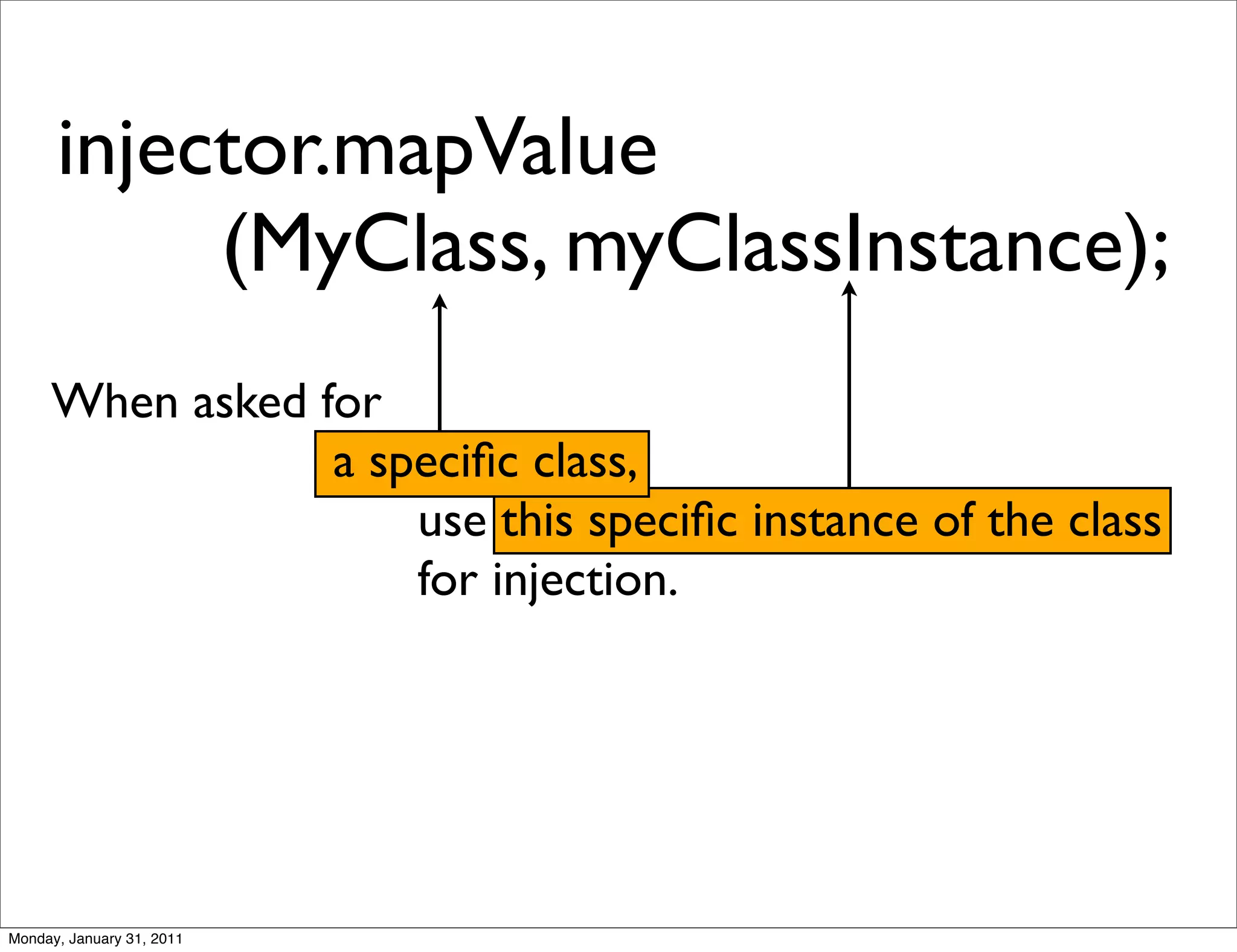 injector.mapValue
           (MyClass, myClassInstance);
     When asked for
                 a speciﬁc class,
                     use this speciﬁc instance of the class
                     for injection.




Monday, January 31, 2011
 
