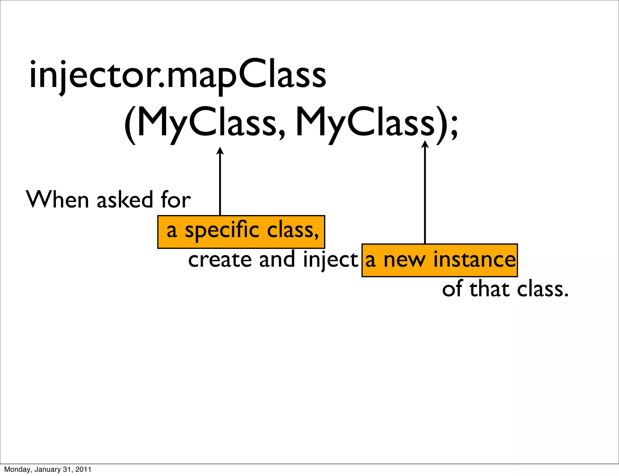 injector.mapClass
            (MyClass, MyClass);
     When asked for
                 a speciﬁc class,
                   create and inject a new instance
                                            of that class.




Monday, January 31, 2011
 