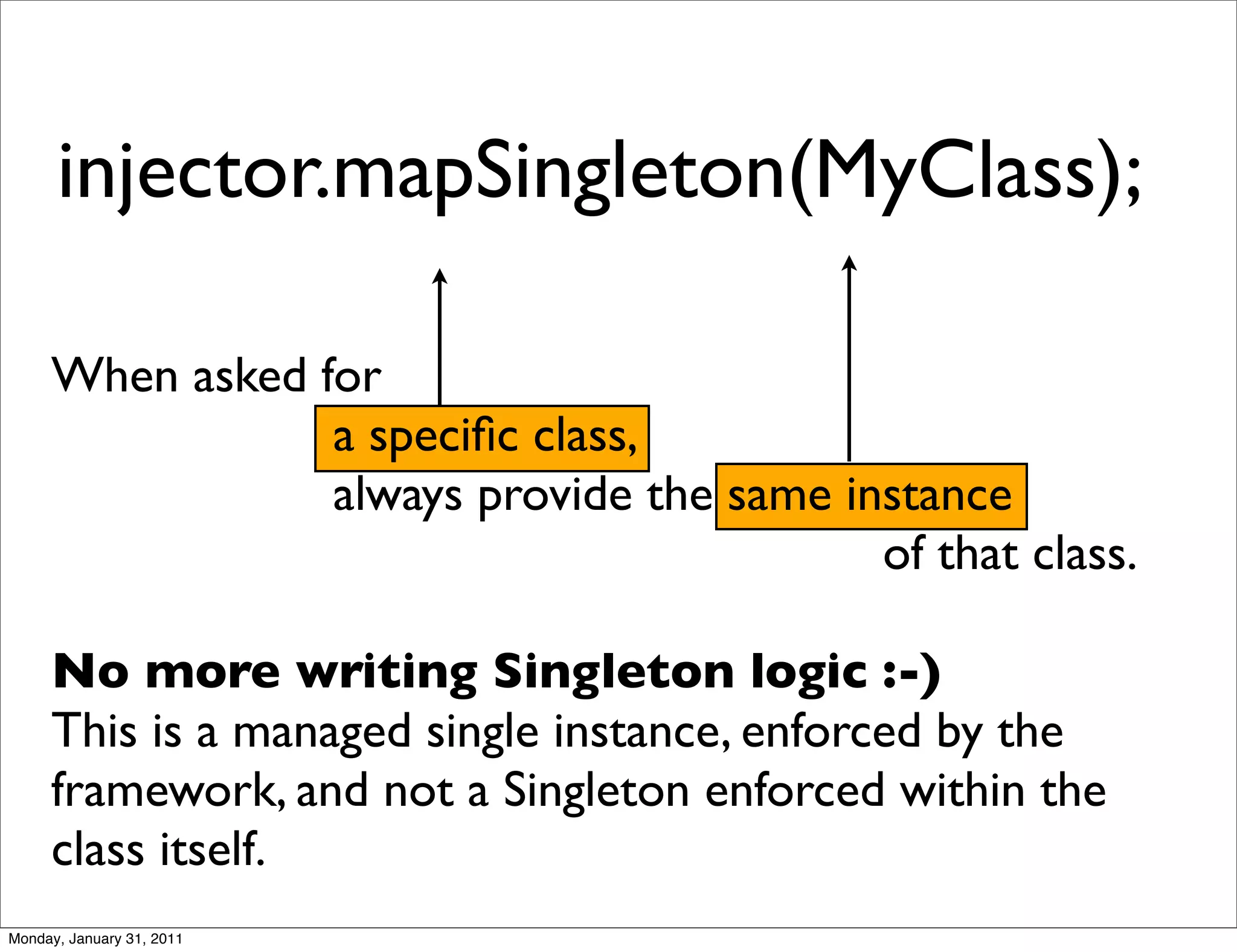injector.mapSingleton(MyClass);

     When asked for
                 a speciﬁc class,
                 always provide the same instance
                                           of that class.

     No more writing Singleton logic :-)
     This is a managed single instance, enforced by the
     framework, and not a Singleton enforced within the
     class itself.
Monday, January 31, 2011
 