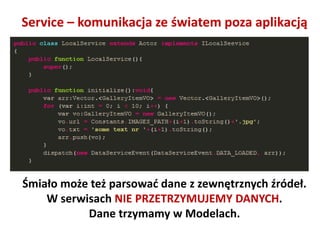 Service – komunikacja ze światem poza aplikacją




Śmiało może też parsowad dane z zewnętrznych źródeł.
    W serwisach NIE PRZETRZYMUJEMY DANYCH.
           Dane trzymamy w Modelach.
 