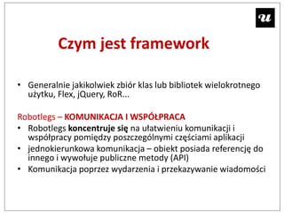 Czym jest framework

• Generalnie jakikolwiek zbiór klas lub bibliotek wielokrotnego
  użytku, Flex, jQuery, RoR...

Robotlegs – KOMUNIKACJA I WSPÓŁPRACA
• Robotlegs koncentruje się na ułatwieniu komunikacji i
  współpracy pomiędzy poszczególnymi częściami aplikacji
• jednokierunkowa komunikacja – obiekt posiada referencję do
  innego i wywołuje publiczne metody (API)
• Komunikacja poprzez wydarzenia i przekazywanie wiadomości
 