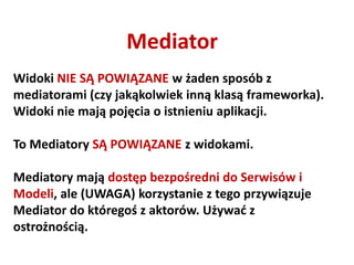 Mediator
Widoki NIE SĄ POWIĄZANE w żaden sposób z
mediatorami (czy jakąkolwiek inną klasą frameworka).
Widoki nie mają pojęcia o istnieniu aplikacji.

To Mediatory SĄ POWIĄZANE z widokami.

Mediatory mają dostęp bezpośredni do Serwisów i
Modeli, ale (UWAGA) korzystanie z tego przywiązuje
Mediator do któregoś z aktorów. Używad z
ostrożnością.
 